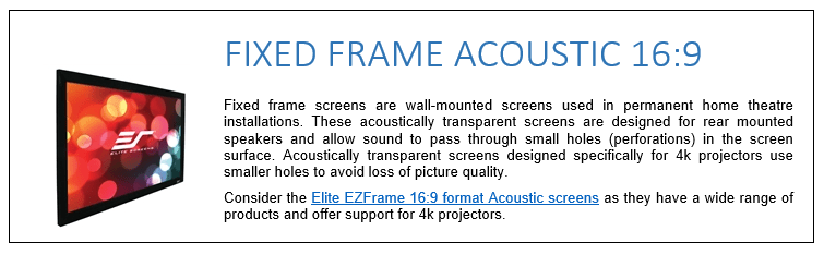 Fixed frame screens are wall-mounted screens used in permanent home theatre installations. These acoustically transparent screens are designed for rear mounted speakers and allow sound to pass through small holes (perforations) in the screen surface. Acoustically transparent screens designed specifically for 4k projectors use smaller holes to avoid loss of picture quality. Consider the Elite EZFrame 16:9 format Acoustic screens as they have a wide range of products and offer support for 4k projectors.